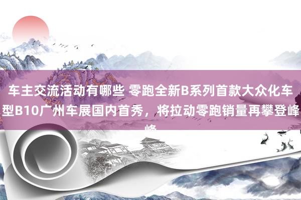 车主交流活动有哪些 零跑全新B系列首款大众化车型B10广州车展国内首秀，将拉动零跑销量再攀登峰