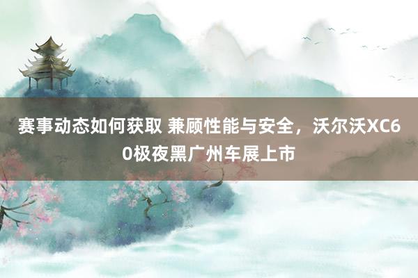 赛事动态如何获取 兼顾性能与安全，沃尔沃XC60极夜黑广州车展上市