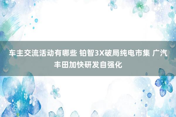 车主交流活动有哪些 铂智3X破局纯电市集 广汽丰田加快研发自强化