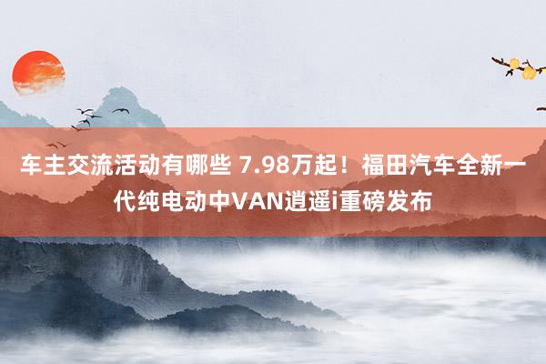 车主交流活动有哪些 7.98万起！福田汽车全新一代纯电动中VAN逍遥i重磅发布