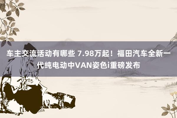 车主交流活动有哪些 7.98万起！福田汽车全新一代纯电动中VAN姿色i重磅发布