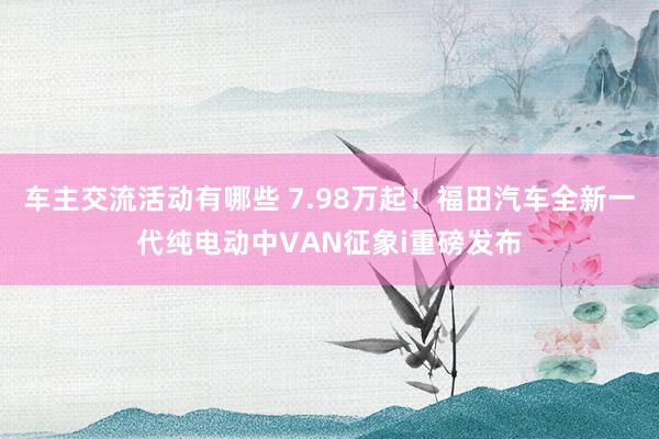 车主交流活动有哪些 7.98万起！福田汽车全新一代纯电动中VAN征象i重磅发布