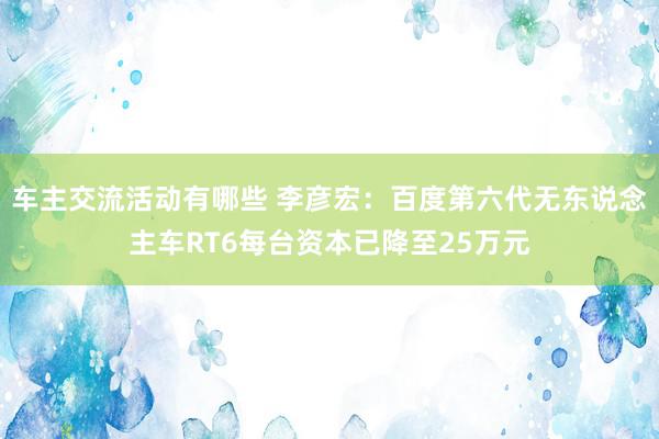 车主交流活动有哪些 李彦宏：百度第六代无东说念主车RT6每台资本已降至25万元