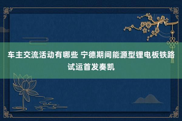 车主交流活动有哪些 宁德期间能源型锂电板铁路试运首发奏凯