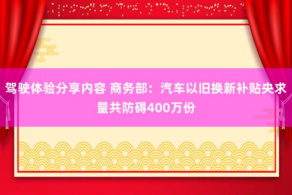 驾驶体验分享内容 商务部：汽车以旧换新补贴央求量共防碍400万份