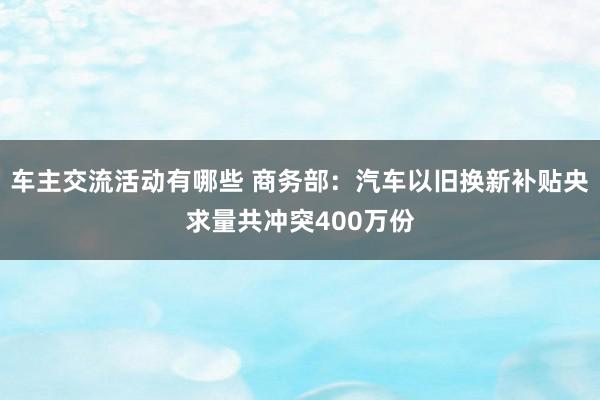 车主交流活动有哪些 商务部：汽车以旧换新补贴央求量共冲突400万份