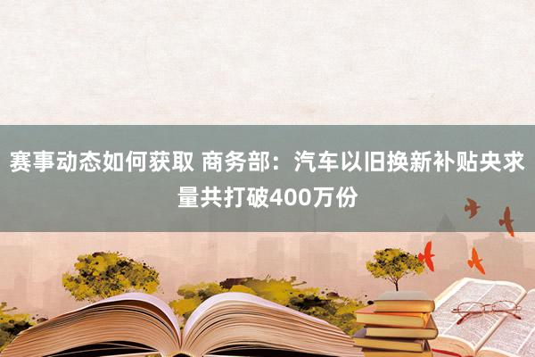 赛事动态如何获取 商务部：汽车以旧换新补贴央求量共打破400万份