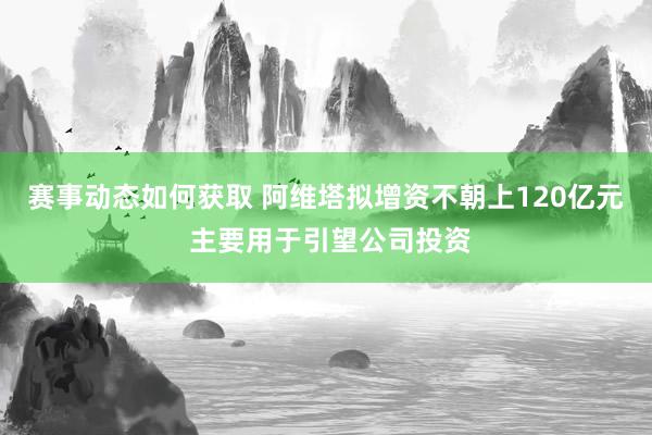 赛事动态如何获取 阿维塔拟增资不朝上120亿元 主要用于引望公司投资