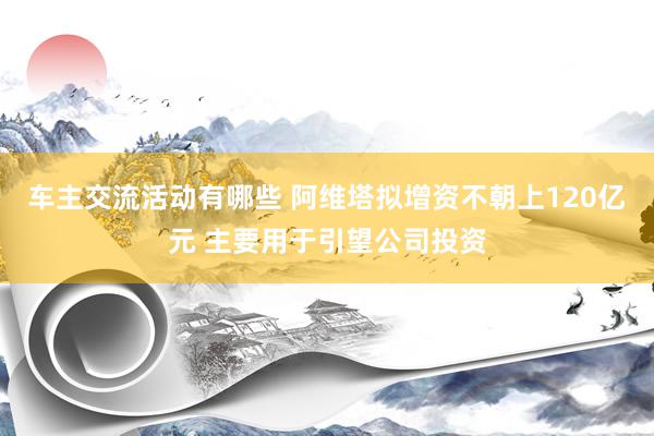 车主交流活动有哪些 阿维塔拟增资不朝上120亿元 主要用于引望公司投资