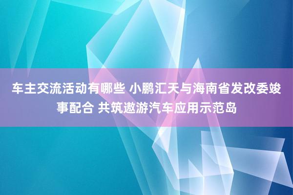 车主交流活动有哪些 小鹏汇天与海南省发改委竣事配合 共筑遨游汽车应用示范岛