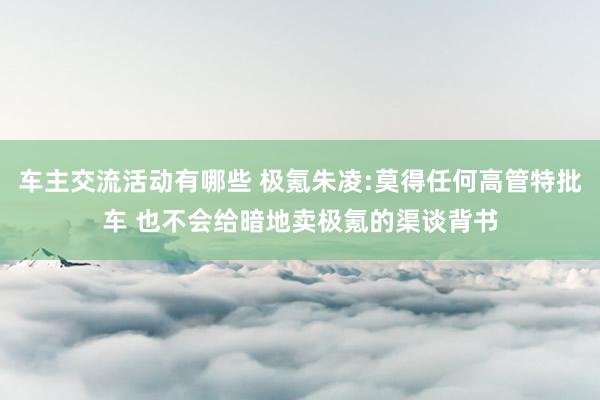 车主交流活动有哪些 极氪朱凌:莫得任何高管特批车 也不会给暗地卖极氪的渠谈背书