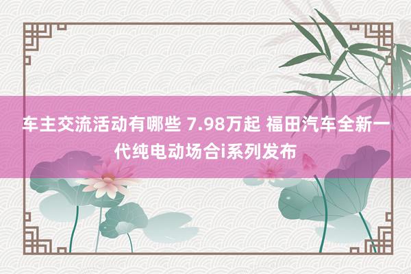 车主交流活动有哪些 7.98万起 福田汽车全新一代纯电动场合i系列发布