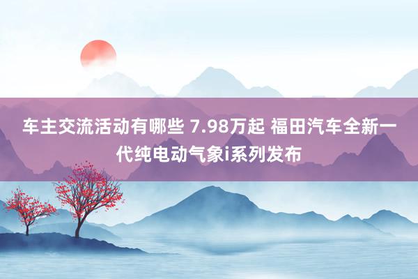 车主交流活动有哪些 7.98万起 福田汽车全新一代纯电动气象i系列发布