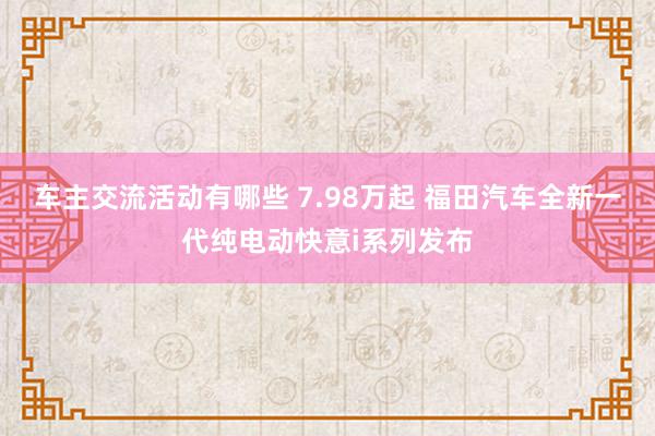 车主交流活动有哪些 7.98万起 福田汽车全新一代纯电动快意i系列发布