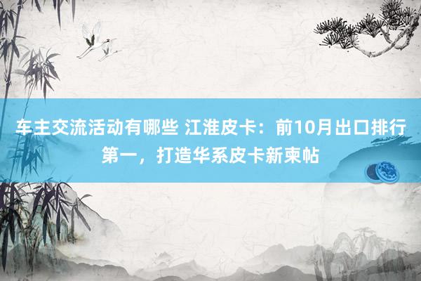 车主交流活动有哪些 江淮皮卡：前10月出口排行第一，打造华系皮卡新柬帖