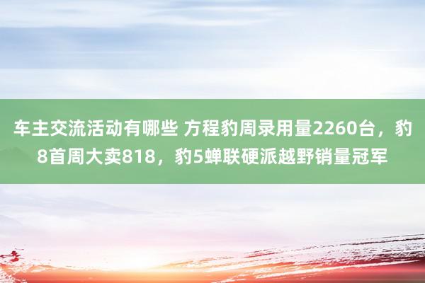 车主交流活动有哪些 方程豹周录用量2260台，豹8首周大卖818，豹5蝉联硬派越野销量冠军