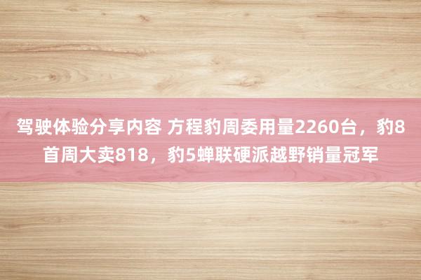 驾驶体验分享内容 方程豹周委用量2260台，豹8首周大卖818，豹5蝉联硬派越野销量冠军