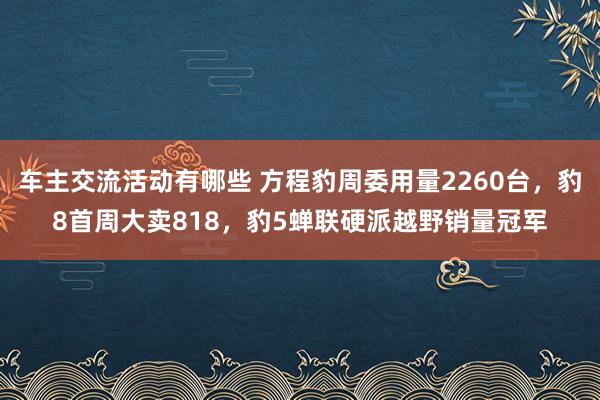 车主交流活动有哪些 方程豹周委用量2260台，豹8首周大卖818，豹5蝉联硬派越野销量冠军