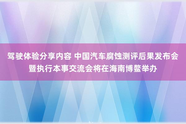 驾驶体验分享内容 中国汽车腐蚀测评后果发布会暨执行本事交流会将在海南博鳌举办