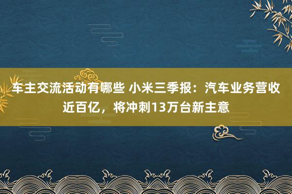 车主交流活动有哪些 小米三季报：汽车业务营收近百亿，将冲刺13万台新主意