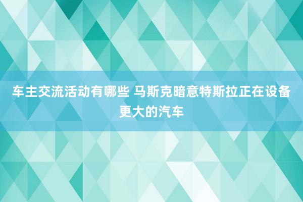 车主交流活动有哪些 马斯克暗意特斯拉正在设备更大的汽车