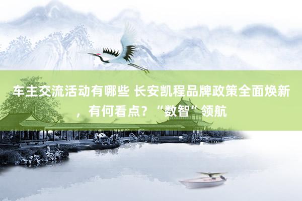 车主交流活动有哪些 长安凯程品牌政策全面焕新，有何看点？“数智”领航