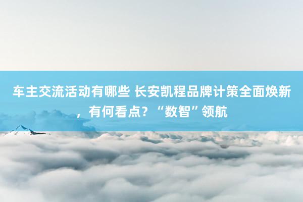 车主交流活动有哪些 长安凯程品牌计策全面焕新，有何看点？“数智”领航