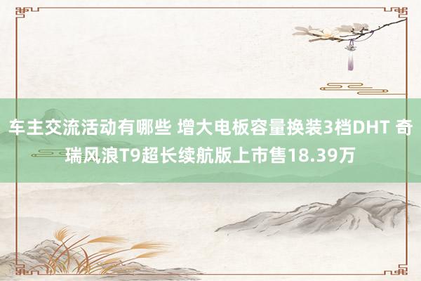 车主交流活动有哪些 增大电板容量换装3档DHT 奇瑞风浪T9超长续航版上市售18.39万