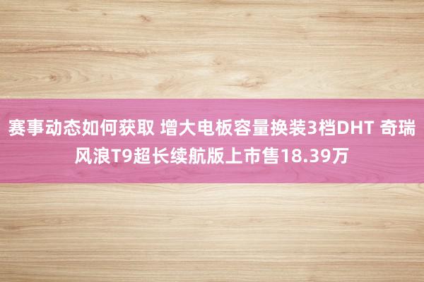 赛事动态如何获取 增大电板容量换装3档DHT 奇瑞风浪T9超长续航版上市售18.39万